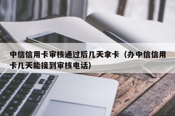 中信信用卡审核通过后几天拿卡（办中信信用卡几天能接到审核电话）