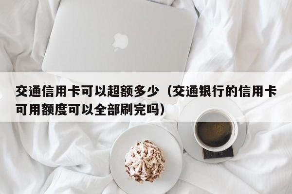 交通信用卡可以超额多少（交通银行的信用卡可用额度可以全部刷完吗）