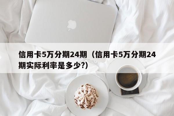 信用卡5万分期24期（信用卡5万分期24期实际利率是多少?）