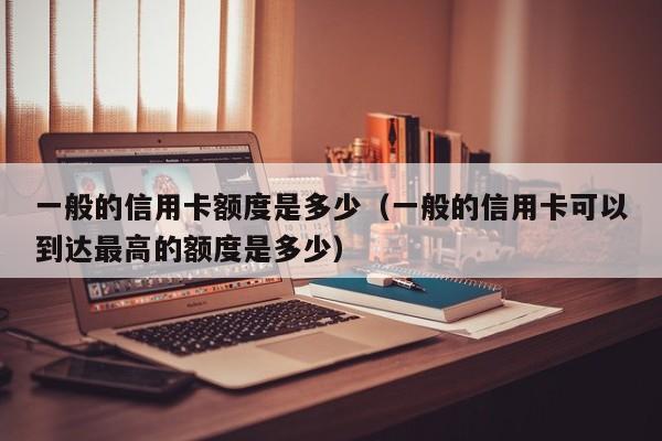 一般的信用卡额度是多少（一般的信用卡可以到达最高的额度是多少）