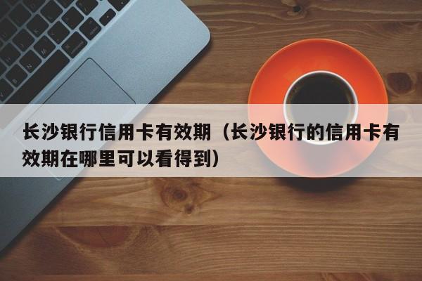 长沙银行信用卡有效期（长沙银行的信用卡有效期在哪里可以看得到）