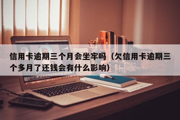 信用卡逾期三个月会坐牢吗（欠信用卡逾期三个多月了还钱会有什么影响）