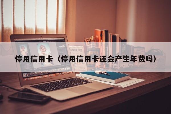 停用信用卡（停用信用卡还会产生年费吗）