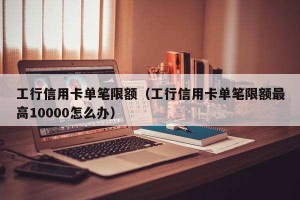 工行信用卡单笔限额（工行信用卡单笔限额最高10000怎么办）
