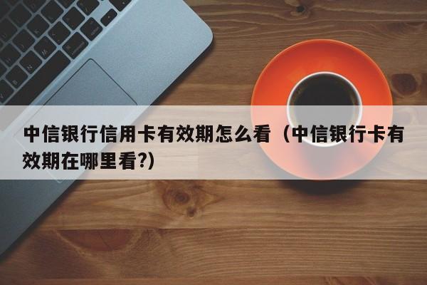 中信银行信用卡有效期怎么看（中信银行卡有效期在哪里看?）