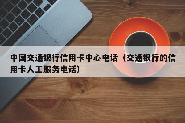 中国交通银行信用卡中心电话（交通银行的信用卡人工服务电话）