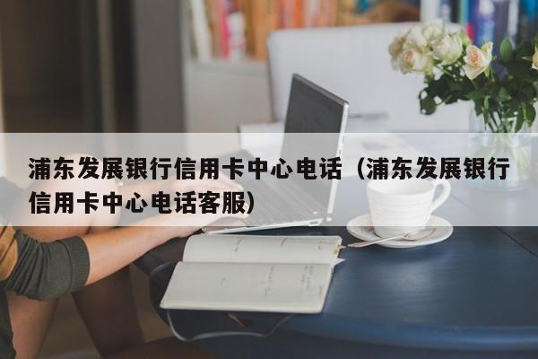 浦东发展银行信用卡中心电话（浦东发展银行信用卡中心电话客服）