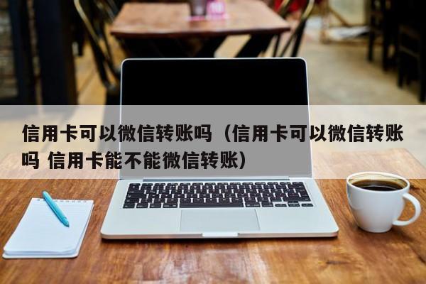 信用卡可以微信转账吗（信用卡可以微信转账吗 信用卡能不能微信转账）