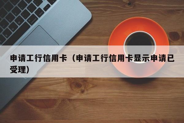申请工行信用卡（申请工行信用卡显示申请已受理）