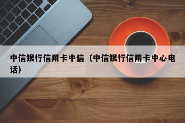 中信银行信用卡中信（中信银行信用卡中心电话）