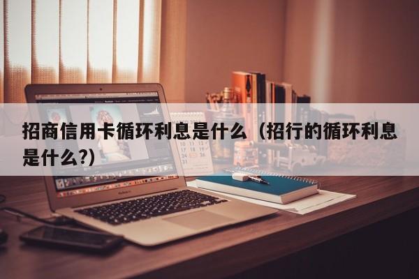 招商信用卡循环利息是什么（招行的循环利息是什么?）