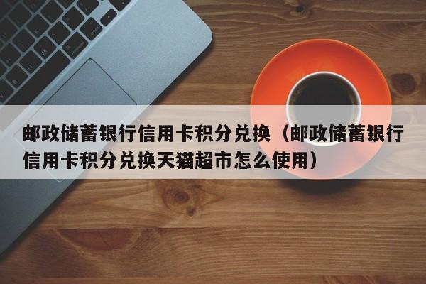 邮政储蓄银行信用卡积分兑换（邮政储蓄银行信用卡积分兑换天猫超市怎么使用）