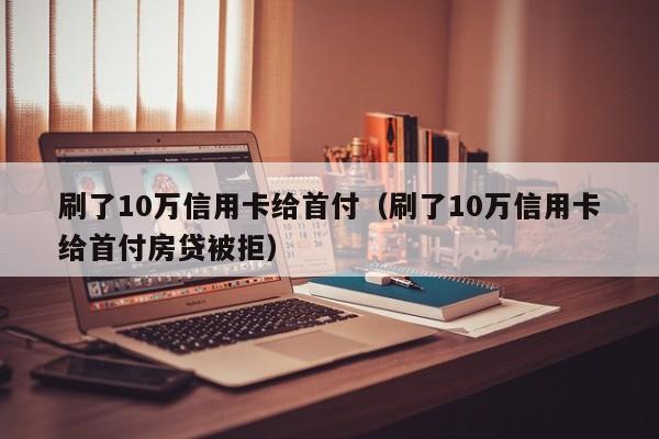 刷了10万信用卡给首付（刷了10万信用卡给首付房贷被拒）