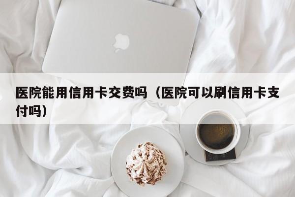 医院能用信用卡交费吗（医院可以刷信用卡支付吗）
