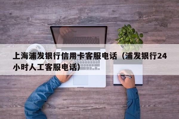 上海浦发银行信用卡客服电话（浦发银行24小时人工客服电话）