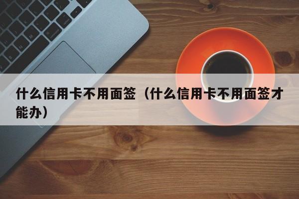 什么信用卡不用面签（什么信用卡不用面签才能办）