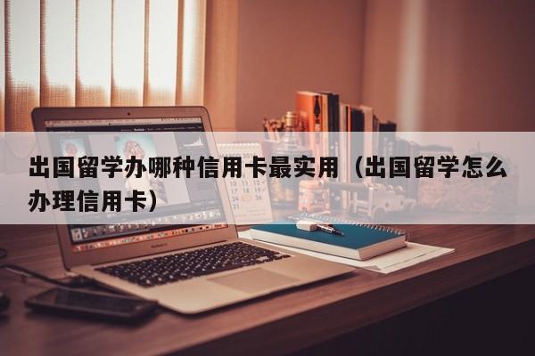 出国留学办哪种信用卡最实用（出国留学怎么办理信用卡）
