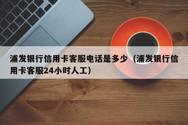浦发银行信用卡客服电话是多少（浦发银行信用卡客服24小时人工）