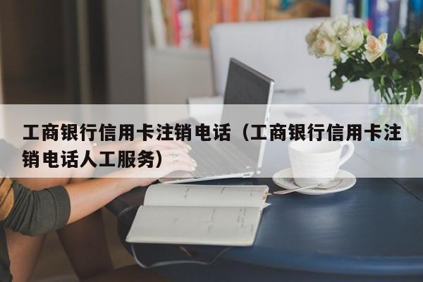 工商银行信用卡注销电话（工商银行信用卡注销电话人工服务）
