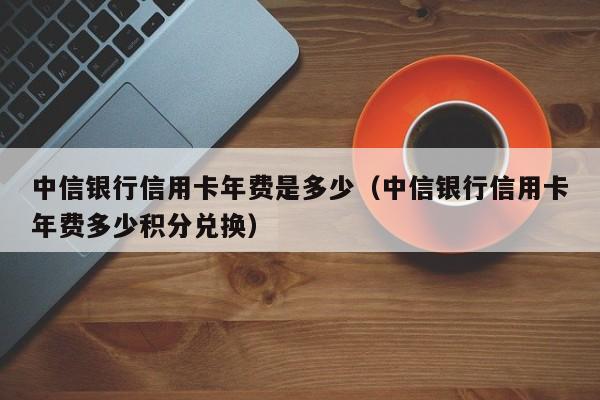 中信银行信用卡年费是多少（中信银行信用卡年费多少积分兑换）