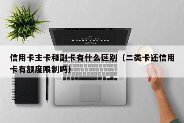 信用卡主卡和副卡有什么区别（二类卡还信用卡有额度限制吗）