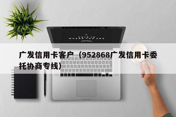 广发信用卡客户（952868广发信用卡委托协商专线）