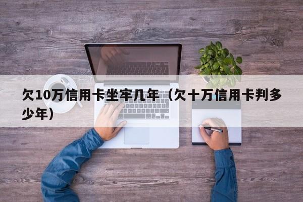 欠10万信用卡坐牢几年（欠十万信用卡判多少年）