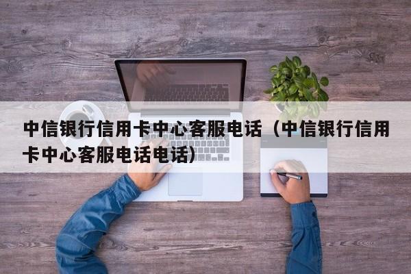 中信银行信用卡中心客服电话（中信银行信用卡中心客服电话电话）