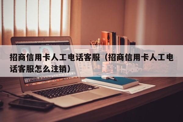 招商信用卡人工电话客服（招商信用卡人工电话客服怎么注销）