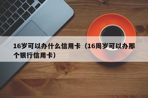 16岁可以办什么信用卡（16周岁可以办那个银行信用卡）