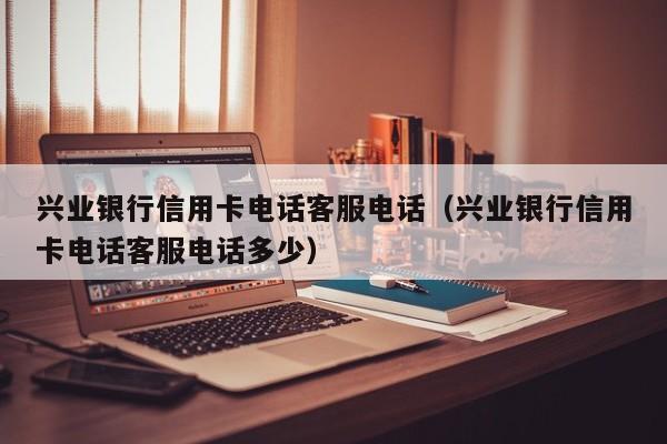兴业银行信用卡电话客服电话（兴业银行信用卡电话客服电话多少）