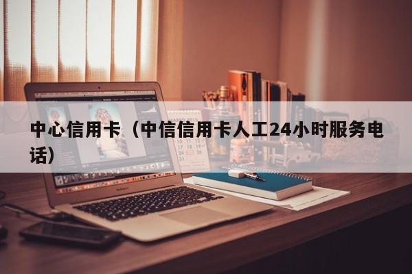 中心信用卡（中信信用卡人工24小时服务电话）