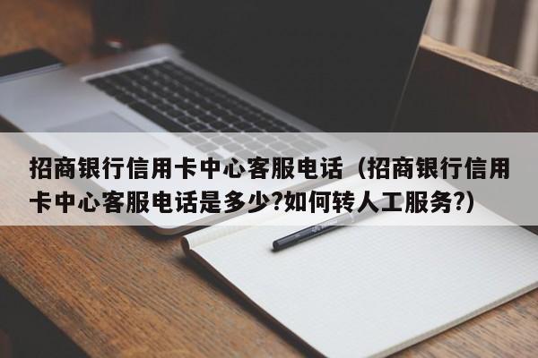 招商银行信用卡中心客服电话（招商银行信用卡中心客服电话是多少?如何转人工服务?）
