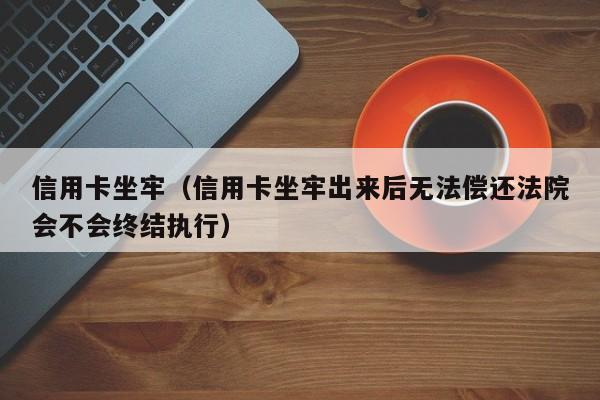 信用卡坐牢（信用卡坐牢出来后无法偿还**会不会终结执行）