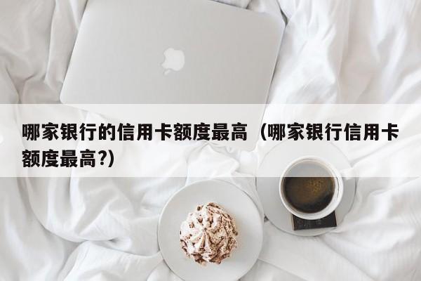 哪家银行的信用卡额度最高（哪家银行信用卡额度最高?）