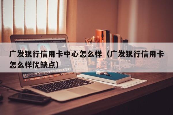 广发银行信用卡中心怎么样（广发银行信用卡怎么样优缺点）
