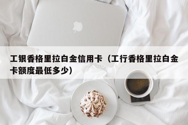 工银香格里拉白金信用卡（工行香格里拉白金卡额度最低多少）